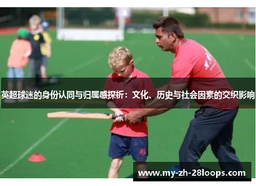 英超球迷的身份认同与归属感探析:文化、历史与社会因素的交织影响 英超球迷的身份认同与归属感探析:文化、历史与社会因素的交织影响